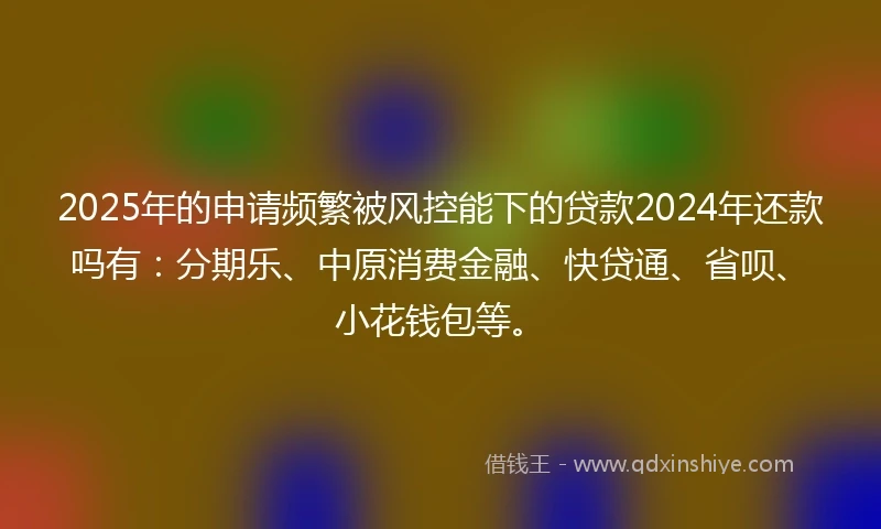 2025年的申请频繁被风控能下的贷款2024年还款吗有：分期乐、中原消费金融、快贷通、省呗、小花钱包等。
