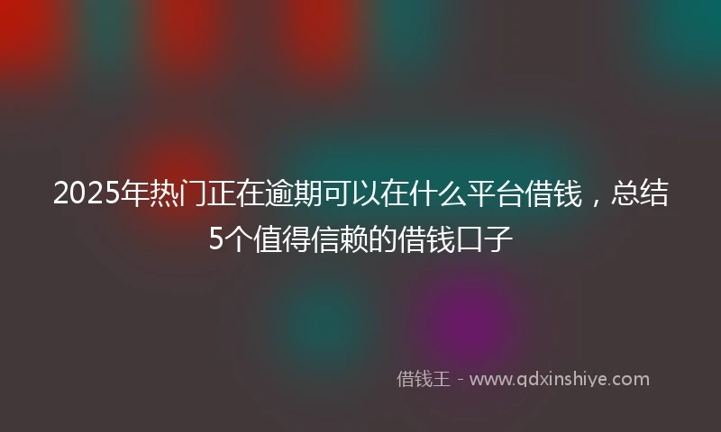 2025年热门正在逾期可以在什么平台借钱，总结5个值得信赖的借钱口子