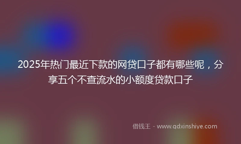2025年热门最近下款的网贷口子都有哪些呢，分享五个不查流水的小额度贷款口子