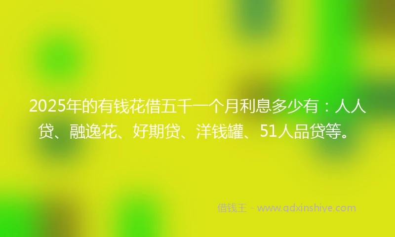 2025年的有钱花借五千一个月利息多少有：人人贷、融逸花、好期贷、洋钱罐、51人品贷等。