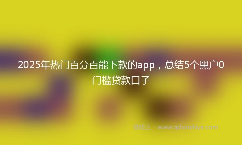 2025年热门百分百能下款的app，总结5个黑户0门槛贷款口子