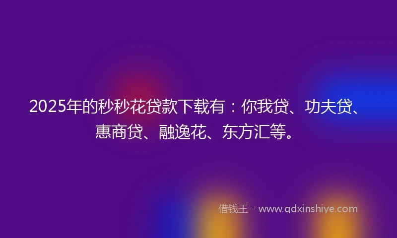 2025年的秒秒花贷款下载有：你我贷、功夫贷、惠商贷、融逸花、东方汇等。