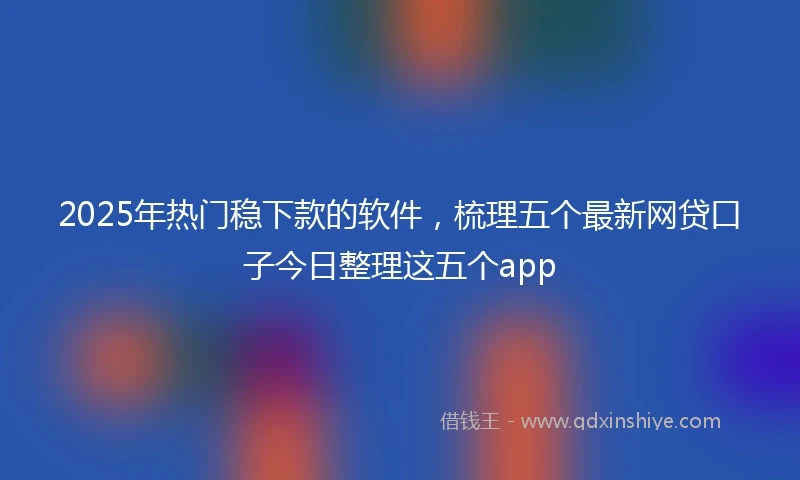 2025年热门稳下款的软件，梳理五个最新网贷口子今日整理这五个app