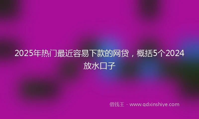 2025年热门最近容易下款的网贷，概括5个2024放水口子