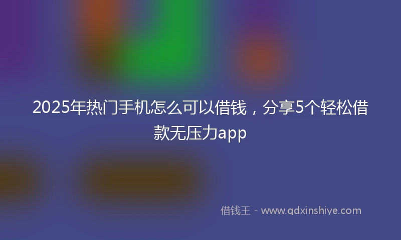 2025年热门手机怎么可以借钱，分享5个轻松借款无压力app