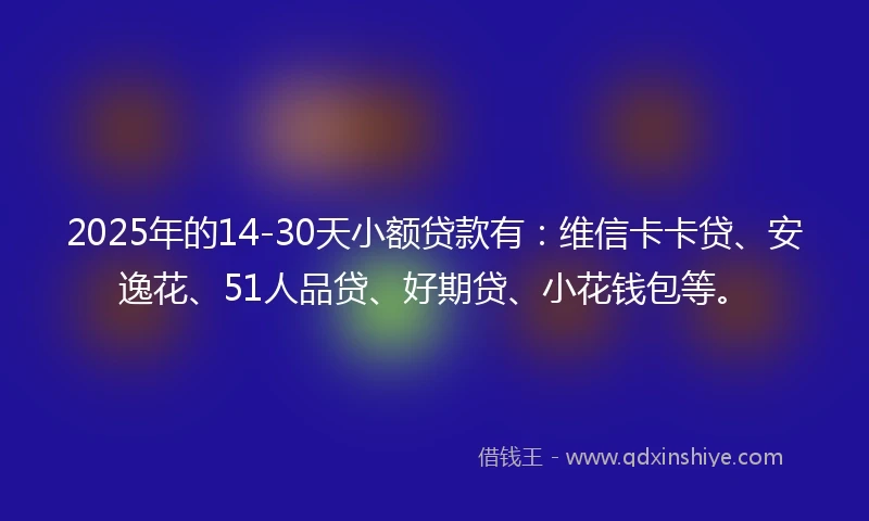 2025年的14-30天小额贷款有：维信卡卡贷、安逸花、51人品贷、好期贷、小花钱包等。