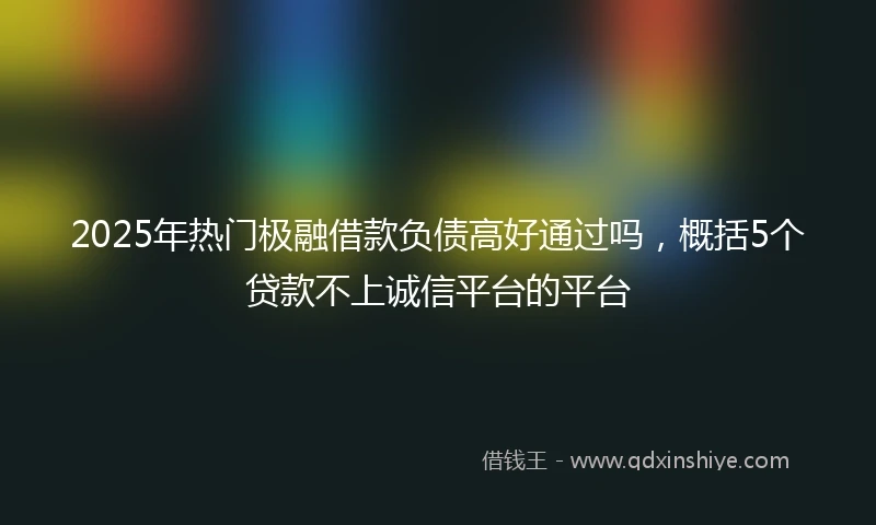 2025年热门极融借款负债高好通过吗，概括5个贷款不上诚信平台的平台
