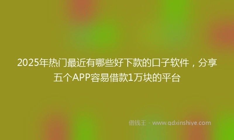 2025年热门最近有哪些好下款的口子软件，分享五个APP容易借款1万块的平台