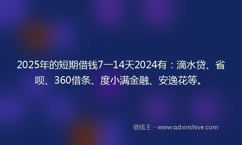 2025年的短期借钱7一14天2024有：滴水贷、省呗、360借条、度小满金融、安逸花等。