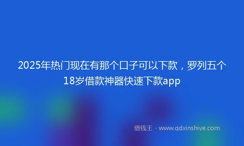 2025年热门现在有那个口子可以下款，罗列五个18岁借款神器快速下款app