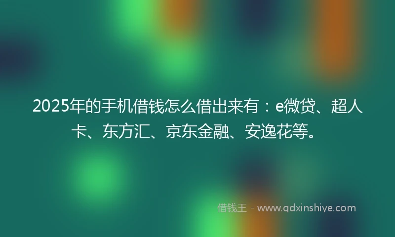 2025年的手机借钱怎么借出来有：e微贷、超人卡、东方汇、京东金融、安逸花等。