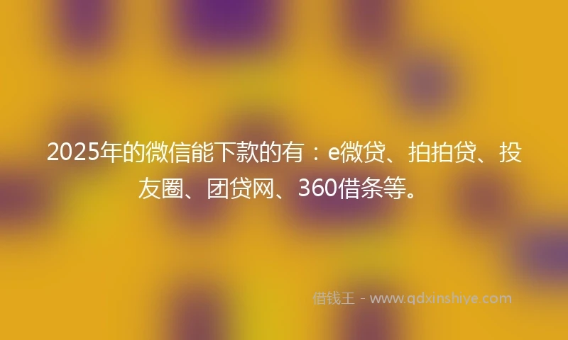 2025年的微信能下款的有：e微贷、拍拍贷、投友圈、团贷网、360借条等。