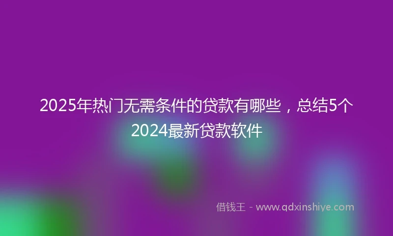 2025年热门无需条件的贷款有哪些，总结5个2024最新贷款软件