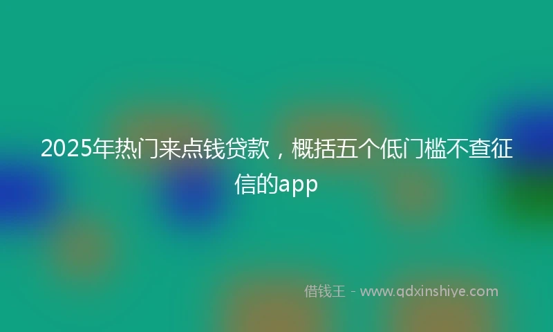 2025年热门来点钱贷款，概括五个低门槛不查征信的app