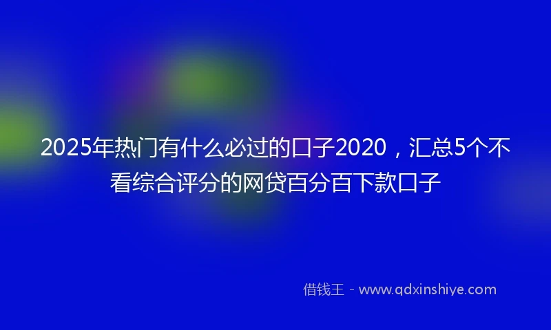 2025年热门有什么必过的口子2020，汇总5个不看综合评分的网贷百分百下款口子