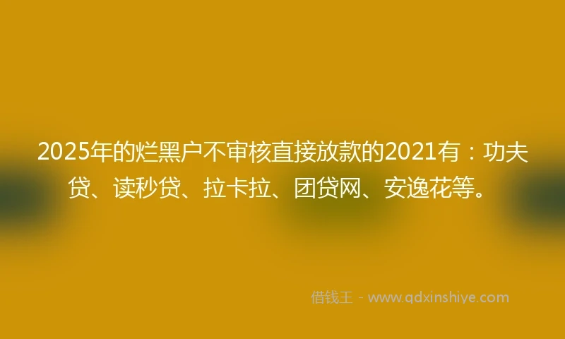 2025年的烂黑户不审核直接放款的2021有：功夫贷、读秒贷、拉卡拉、团贷网、安逸花等。