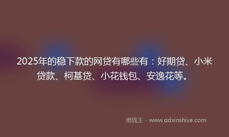 2025年的稳下款的网贷有哪些有：好期贷、小米贷款、柯基贷、小花钱包、安逸花等。
