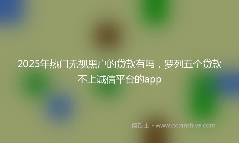 2025年热门无视黑户的贷款有吗，罗列五个贷款不上诚信平台的app