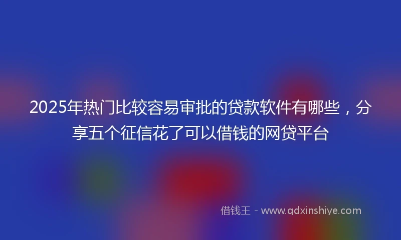 2025年热门比较容易审批的贷款软件有哪些，分享五个征信花了可以借钱的网贷平台