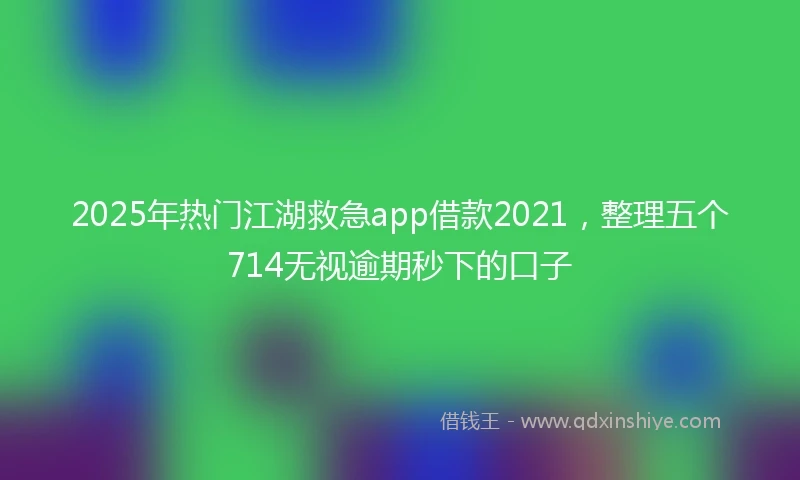 2025年热门江湖救急app借款2021，整理五个714无视逾期秒下的口子