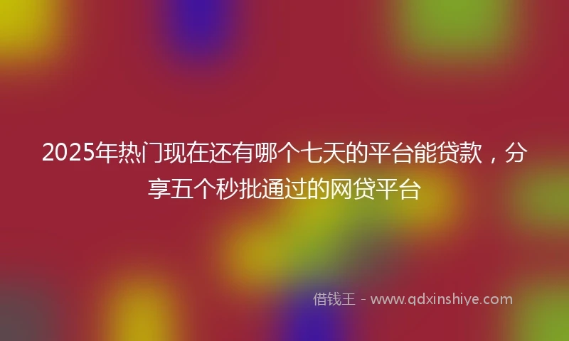 2025年热门现在还有哪个七天的平台能贷款，分享五个秒批通过的网贷平台