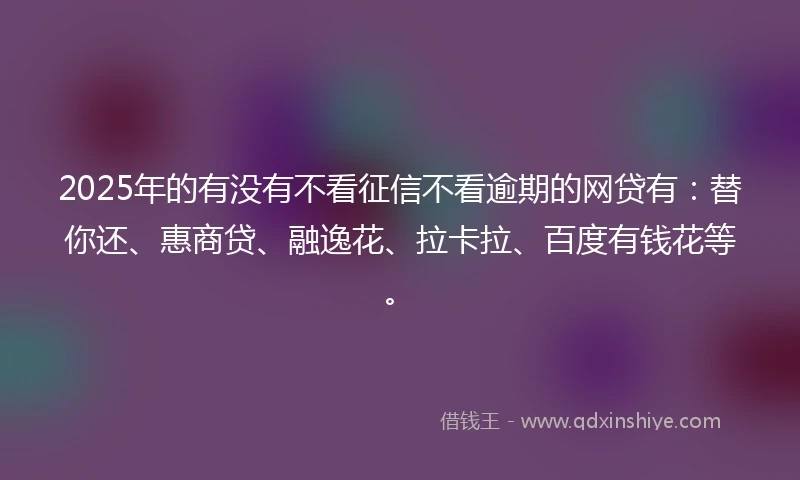 2025年的有没有不看征信不看逾期的网贷有：替你还、惠商贷、融逸花、拉卡拉、百度有钱花等。