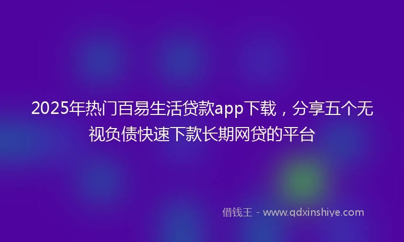 2025年热门百易生活贷款app下载，分享五个无视负债快速下款长期网贷的平台