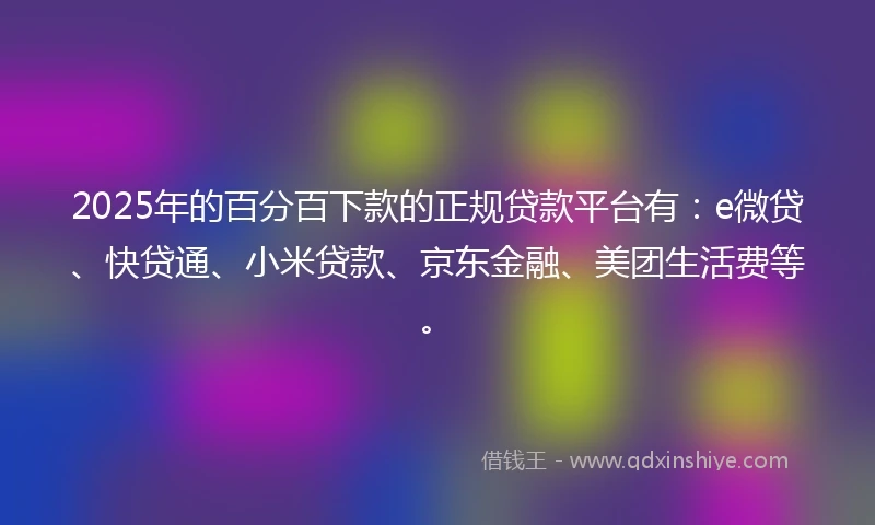 2025年的百分百下款的正规贷款平台有：e微贷、快贷通、小米贷款、京东金融、美团生活费等。