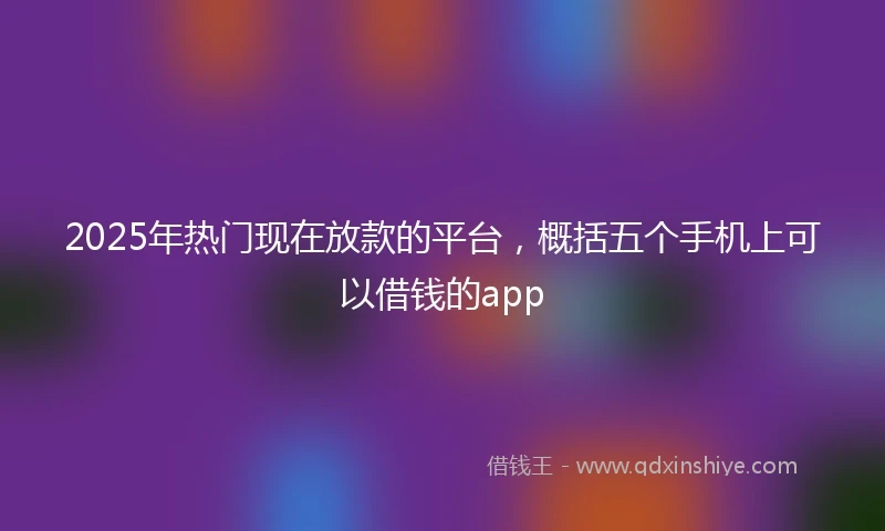 2025年热门现在放款的平台,概括五个手机上可以借钱的app