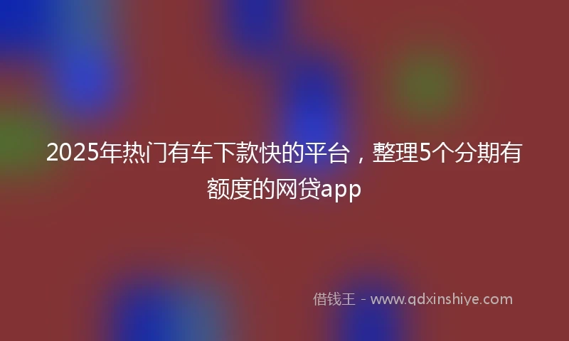2025年热门有车下款快的平台，整理5个分期有额度的网贷app