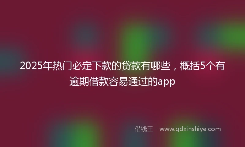 2025年热门必定下款的贷款有哪些，概括5个有逾期借款容易通过的app