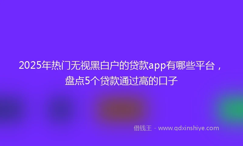 2025年热门无视黑白户的贷款app有哪些平台，盘点5个贷款通过高的口子