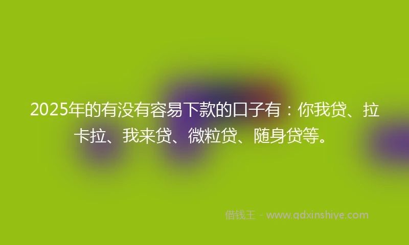 2025年的有没有容易下款的口子有：你我贷、拉卡拉、我来贷、微粒贷、随身贷等。