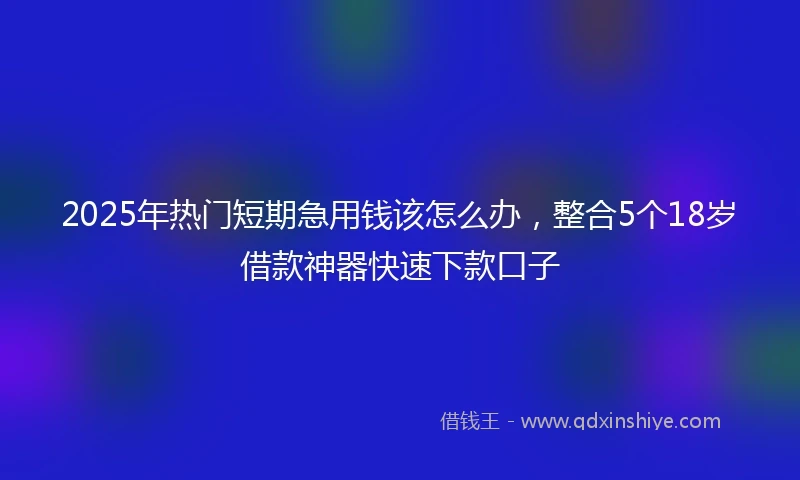 2025年热门短期急用钱该怎么办，整合5个18岁借款神器快速下款口子