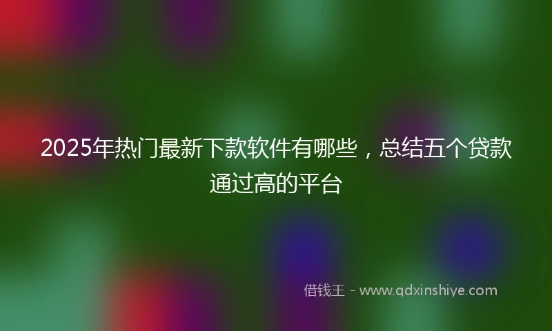 2025年热门最新下款软件有哪些，总结五个贷款通过高的平台