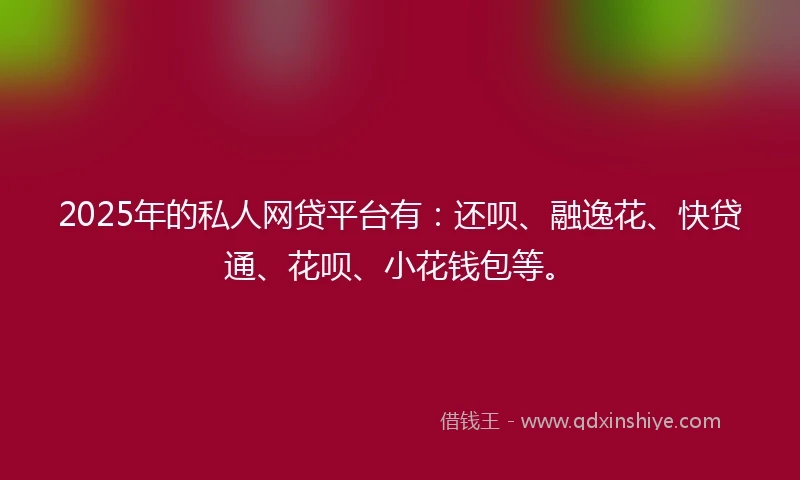 2025年的私人网贷平台有：还呗、融逸花、快贷通、花呗、小花钱包等。