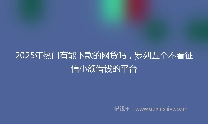 2025年热门有能下款的网贷吗，罗列五个不看征信小额借钱的平台