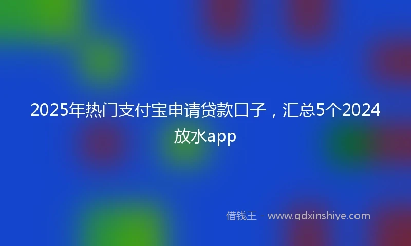 2025年热门支付宝申请贷款口子，汇总5个2024放水app