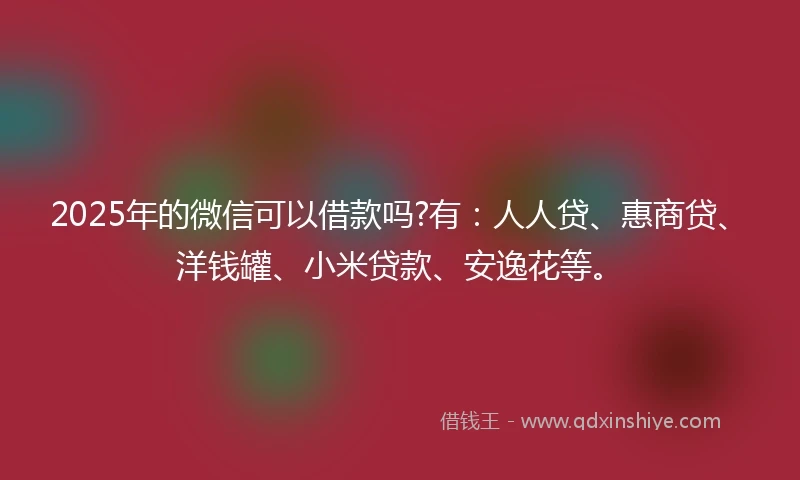 2025年的微信可以借款吗?有：人人贷、惠商贷、洋钱罐、小米贷款、安逸花等。