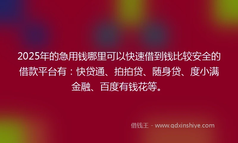 2025年的急用钱哪里可以快速借到钱比较安全的借款平台有：快贷通、拍拍贷、随身贷、度小满金融、百度有钱花等。