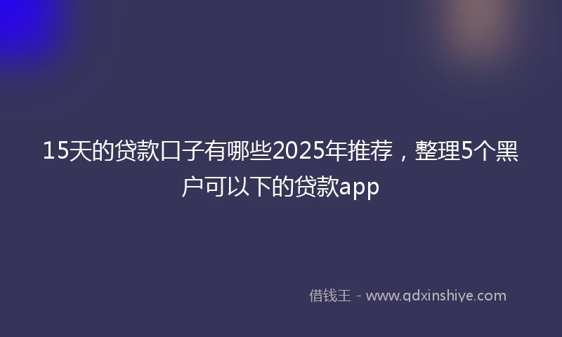 15天的贷款口子有哪些2025年推荐，整理5个黑户可以下的贷款app