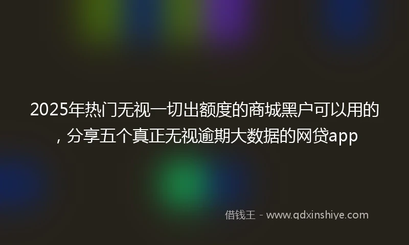 2025年热门无视一切出额度的商城黑户可以用的，分享五个真正无视逾期大数据的网贷app