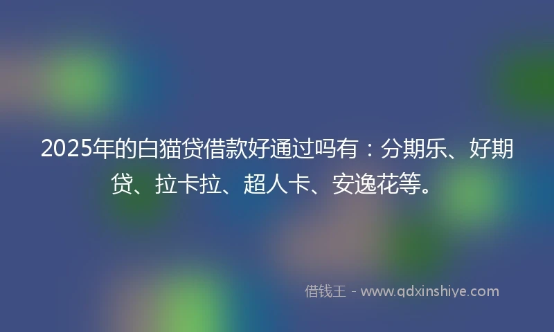 2025年的白猫贷借款好通过吗有：分期乐、好期贷、拉卡拉、超人卡、安逸花等。