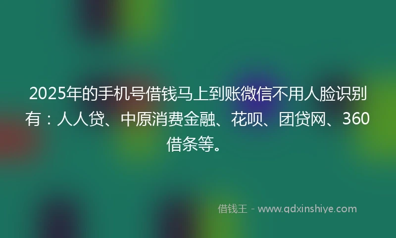 2025年的手机号借钱马上到账微信不用人脸识别有：人人贷、中原消费金融、花呗、团贷网、360借条等。