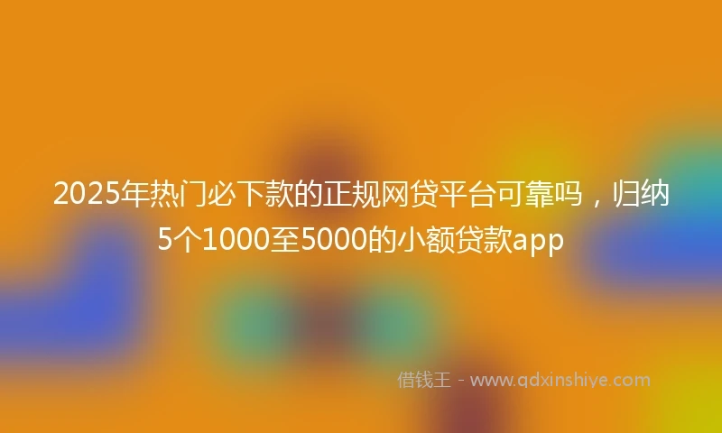 2025年热门必下款的正规网贷平台可靠吗，归纳5个1000至5000的小额贷款app