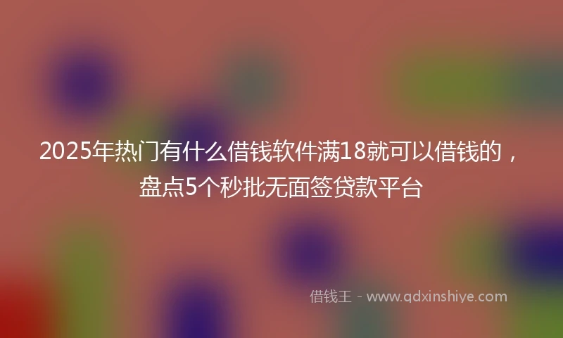 2025年热门有什么借钱软件满18就可以借钱的，盘点5个秒批无面签贷款平台