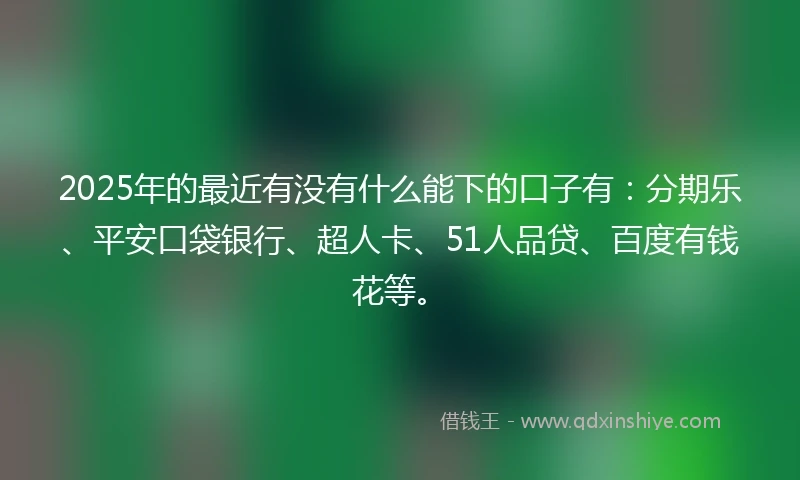 2025年的最近有没有什么能下的口子有：分期乐、平安口袋银行、超人卡、51人品贷、百度有钱花等。