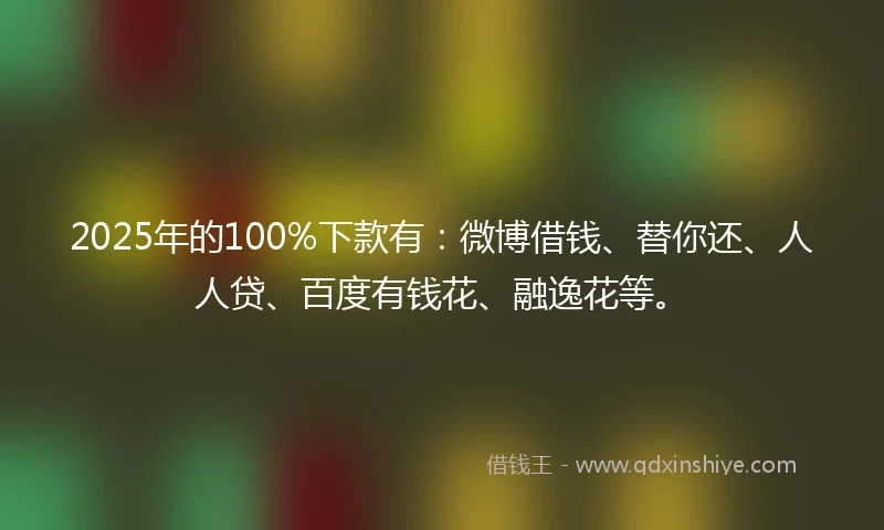 2025年的100%下款有：微博借钱、替你还、人人贷、百度有钱花、融逸花等。