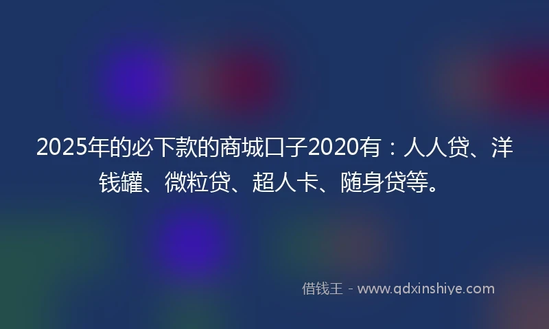 2025年的必下款的商城口子2020有：人人贷、洋钱罐、微粒贷、超人卡、随身贷等。