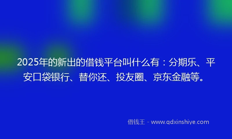 2025年的新出的借钱平台叫什么有：分期乐、平安口袋银行、替你还、投友圈、京东金融等。